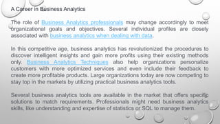 A Career in Business Analytics
The role of Business Analytics professionals may change accordingly to meet
organizational goals and objectives. Several individual profiles are closely
associated with business analytics when dealing with data.
In this competitive age, business analytics has revolutionized the procedures to
discover intelligent insights and gain more profits using their existing methods
only. Business Analytics Techniques also help organizations personalize
customers with more optimized services and even include their feedback to
create more profitable products. Large organizations today are now competing to
stay top in the markets by utilizing practical business analytics tools.
Several business analytics tools are available in the market that offers specific
solutions to match requirements. Professionals might need business analytics
skills, like understanding and expertise of statistics or SQL to manage them.
 
