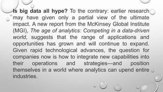 Is big data all hype? To the contrary: earlier research
may have given only a partial view of the ultimate
impact. A new report from the McKinsey Global Institute
(MGI), The age of analytics: Competing in a data-driven
world, suggests that the range of applications and
opportunities has grown and will continue to expand.
Given rapid technological advances, the question for
companies now is how to integrate new capabilities into
their operations and strategies—and position
themselves in a world where analytics can upend entire
industries.
 