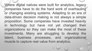 Where digital natives were built for analytics, legacy
companies have to do the hard work of overhauling
or changing existing systems. Adapting to an era of
data-driven decision making is not always a simple
proposition. Some companies have invested heavily
in technology but have not yet changed their
organizations so they can make the most of these
investments. Many are struggling to develop the
talent, business processes, and organizational
muscle to capture real value from analytics.
 