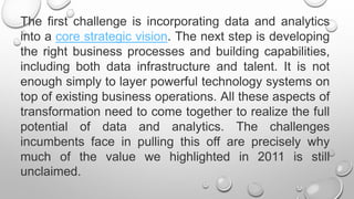 The first challenge is incorporating data and analytics
into a core strategic vision. The next step is developing
the right business processes and building capabilities,
including both data infrastructure and talent. It is not
enough simply to layer powerful technology systems on
top of existing business operations. All these aspects of
transformation need to come together to realize the full
potential of data and analytics. The challenges
incumbents face in pulling this off are precisely why
much of the value we highlighted in 2011 is still
unclaimed.
 