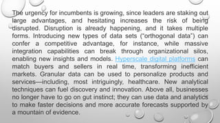 The urgency for incumbents is growing, since leaders are staking out
large advantages, and hesitating increases the risk of being
disrupted. Disruption is already happening, and it takes multiple
forms. Introducing new types of data sets (“orthogonal data”) can
confer a competitive advantage, for instance, while massive
integration capabilities can break through organizational silos,
enabling new insights and models. Hyperscale digital platforms can
match buyers and sellers in real time, transforming inefficient
markets. Granular data can be used to personalize products and
services—including, most intriguingly, healthcare. New analytical
techniques can fuel discovery and innovation. Above all, businesses
no longer have to go on gut instinct; they can use data and analytics
to make faster decisions and more accurate forecasts supported by
a mountain of evidence.
 