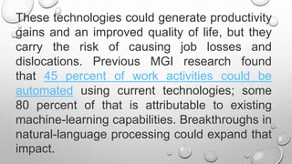 These technologies could generate productivity
gains and an improved quality of life, but they
carry the risk of causing job losses and
dislocations. Previous MGI research found
that 45 percent of work activities could be
automated using current technologies; some
80 percent of that is attributable to existing
machine-learning capabilities. Breakthroughs in
natural-language processing could expand that
impact.
 