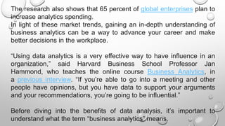 The research also shows that 65 percent of global enterprises plan to
increase analytics spending.
In light of these market trends, gaining an in-depth understanding of
business analytics can be a way to advance your career and make
better decisions in the workplace.
“Using data analytics is a very effective way to have influence in an
organization,” said Harvard Business School Professor Jan
Hammond, who teaches the online course Business Analytics, in
a previous interview. “If you’re able to go into a meeting and other
people have opinions, but you have data to support your arguments
and your recommendations, you’re going to be influential.”
Before diving into the benefits of data analysis, it’s important to
understand what the term “business analytics” means.
 