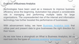 Evolution of Business Analytics
Technologies have been used as a measure to improve business
efficiency since the beginning. Automation has played a considerable
role in managing and performing multiple tasks for large
organizations. The unprecedented rise of the internet and information
technology has further boosted the performance of businesses.
With advancement today, we have Business Analytics tools that
utilize past and present data to give businesses the right direction for
their future.
As we now have a stronghold on What is Business Analytics, let us
next look into the types of business analytics techniques.
 
