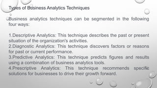 Types of Business Analytics Techniques
Business analytics techniques can be segmented in the following
four ways:
1.Descriptive Analytics: This technique describes the past or present
situation of the organization's activities.
2.Diagnostic Analytics: This technique discovers factors or reasons
for past or current performance.
3.Predictive Analytics: This technique predicts figures and results
using a combination of business analytics tools.
4.Prescriptive Analytics: This technique recommends specific
solutions for businesses to drive their growth forward.
 