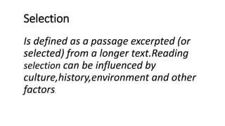 Selection
Is defined as a passage excerpted (or
selected) from a longer text.Reading
selection can be influenced by
culture,history,environment and other
factors.
 
