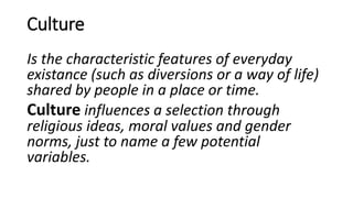 Culture
Is the characteristic features of everyday
existance (such as diversions or a way of life)
shared by people in a place or time.
Culture influences a selection through
religious ideas, moral values and gender
norms, just to name a few potential
variables.
 