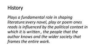 History
Plays a fundamental role in shaping
literature:every novel, play or poem ones
reads is influenced by the political context in
which it is written , the people that the
author knows and the wider society that
frames the entire work.
 