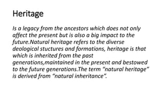 Heritage
Is a legacy from the ancestors which does not only
affect the present but is also a big impact to the
future.Natural heritage refers to the diverse
deological stuctures and formations, heritage is that
which is inherited from the past
generations,maintained in the present and bestowed
to the future generations.The term “natural heritage”
is derived from “natural inheritance”.
 