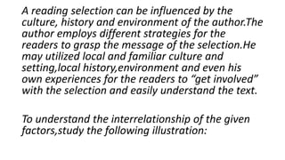 A reading selection can be influenced by the
culture, history and environment of the author.The
author employs different strategies for the
readers to grasp the message of the selection.He
may utilized local and familiar culture and
setting,local history,environment and even his
own experiences for the readers to “get involved”
with the selection and easily understand the text.
To understand the interrelationship of the given
factors,study the following illustration:
 