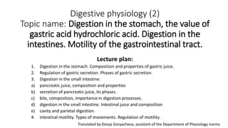 Digestive physiology (2)
Topic name: Digestion in the stomach, the value of
gastric acid hydrochloric acid. Digestion in the
intestines. Motility of the gastrointestinal tract.
Lecture plan:
1. Digestion in the stomach. Composition and properties of gastric juice.
2. Regulation of gastric secretion. Phases of gastric secretion.
3. Digestion in the small intestine:
a) pancreatic juice, composition and properties
b) secretion of pancreatic juice, its phases.
c) bile, composition, importance in digestion processes.
d) digestion in the small intestine. Intestinal juice and composition
e) cavity and parietal digestion.
4. Intestinal motility. Types of movements. Regulation of motility.
Translated by Darya Goryacheva, assistant of the Department of Physiology norms
 