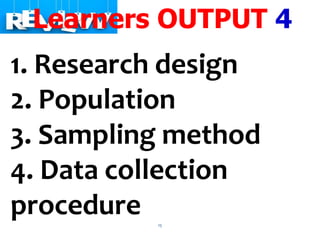 15
Learners OUTPUT 4
1. Research design
2. Population
3. Sampling method
4. Data collection
procedure
 
