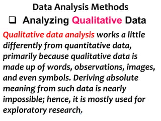 18
Data Analysis Methods
 Analyzing Qualitative Data
Qualitative data analysis works a little
differently from quantitative data,
primarily because qualitative data is
made up of words, observations, images,
and even symbols. Deriving absolute
meaning from such data is nearly
impossible; hence, it is mostly used for
exploratory research.
 