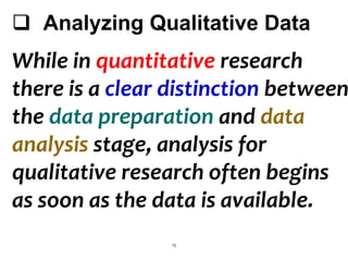 19
 Analyzing Qualitative Data
While in quantitative research
there is a clear distinction between
the data preparation and data
analysis stage, analysis for
qualitative research often begins
as soon as the data is available.
 