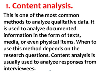 23
1. Content analysis.
This is one of the most common
methods to analyze qualitative data. It
is used to analyze documented
information in the form of texts,
media, or even physical items. When to
use this method depends on the
research questions. Content analysis is
usually used to analyze responses from
interviewees.
 
