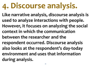 26
Like narrative analysis, discourse analysis is
used to analyze interactions with people.
However, it focuses on analyzing the social
context in which the communication
between the researcher and the
respondent occurred. Discourse analysis
also looks at the respondent’s day-today
environment and uses that information
during analysis.
4. Discourse analysis.
 