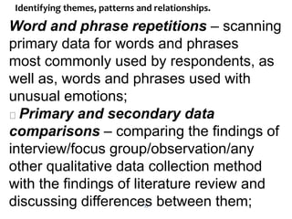 33
Identifying themes, patterns and relationships.
Word and phrase repetitions – scanning
primary data for words and phrases
most commonly used by respondents, as
well as, words and phrases used with
unusual emotions;
Primary and secondary data
comparisons – comparing the findings of
interview/focus group/observation/any
other qualitative data collection method
with the findings of literature review and
discussing differences between them;
 