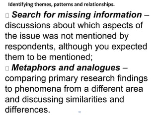 34
Identifying themes, patterns and relationships.
Search for missing information –
discussions about which aspects of
the issue was not mentioned by
respondents, although you expected
them to be mentioned;
Metaphors and analogues –
comparing primary research findings
to phenomena from a different area
and discussing similarities and
differences.
 