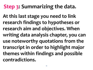 35
At this last stage you need to link
research findings to hypotheses or
research aim and objectives. When
writing data analysis chapter, you can
use noteworthy quotations from the
transcript in order to highlight major
themes within findings and possible
contradictions.
Step 3: Summarizing the data.
 