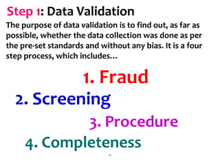 37
Step 1: Data Validation
The purpose of data validation is to find out, as far as
possible, whether the data collection was done as per
the pre-set standards and without any bias. It is a four
step process, which includes…
1. Fraud
2. Screening
3. Procedure
4. Completeness
 