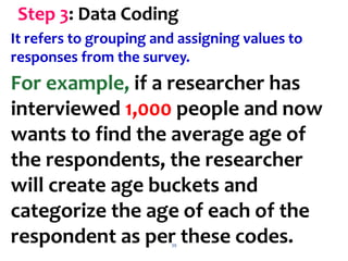 39
Step 3: Data Coding
It refers to grouping and assigning values to
responses from the survey.
For example, if a researcher has
interviewed 1,000 people and now
wants to find the average age of
the respondents, the researcher
will create age buckets and
categorize the age of each of the
respondent as per these codes.
 