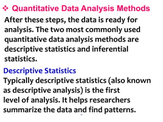 41
 Quantitative Data Analysis Methods
After these steps, the data is ready for
analysis. The two most commonly used
quantitative data analysis methods are
descriptive statistics and inferential
statistics.
Descriptive Statistics
Typically descriptive statistics (also known
as descriptive analysis) is the first
level of analysis. It helps researchers
summarize the data and find patterns.
 