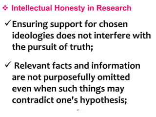 45
 Intellectual Honesty in Research
Ensuring support for chosen
ideologies does not interfere with
the pursuit of truth;
 Relevant facts and information
are not purposefully omitted
even when such things may
contradict one's hypothesis;
 
