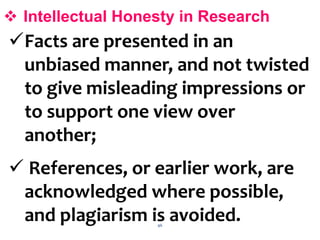 46
 Intellectual Honesty in Research
Facts are presented in an
unbiased manner, and not twisted
to give misleading impressions or
to support one view over
another;
 References, or earlier work, are
acknowledged where possible,
and plagiarism is avoided.
 
