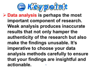 65
 Data analysis is perhaps the most
important component of research.
Weak analysis produces inaccurate
results that not only hamper the
authenticity of the research but also
make the findings unusable. It’s
imperative to choose your data
analysis methods carefully to ensure
that your findings are insightful and
actionable.
 