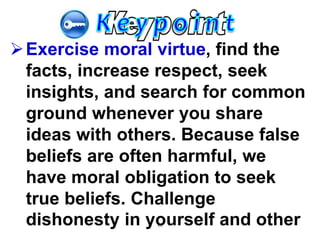 66
Exercise moral virtue, find the
facts, increase respect, seek
insights, and search for common
ground whenever you share
ideas with others. Because false
beliefs are often harmful, we
have moral obligation to seek
true beliefs. Challenge
dishonesty in yourself and other
 