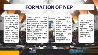 The formation
of the Cabinet
Committee in
1974, was due
to the racial
riots of May 13,
1969, the
formation of
Rukun Negara
1970 and the
launch of the
New Economic
Policy 1970.
These events, have
prompted the
government to review
the previous national
education policy that
put less emphasis on
national unity and
development of
social, economic and
political aspects in
developing the nation
and country.
The Cabinet
Committee
Report, 1979,
which
emphasized the
value aspect
was formally
embodied
through the
Falsafah
Pendidikan
Negara in 1988.
The Falsafah
Pendidikan
Negara (FPN)
was then
replaced by
the Falsafah
Pendidikan
Kebangsaan
(FPK) in 1996.
FORMATION OF NEP
 