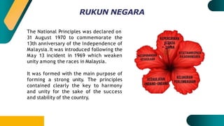 RUKUN NEGARA
The National Principles was declared on
31 August 1970 to commemorate the
13th anniversary of the Independence of
Malaysia.It was introduced following the
May 13 incident in 1969 which weaken
unity among the races in Malaysia.
It was formed with the main purpose of
forming a strong unity. The principles
contained clearly the key to harmony
and unity for the sake of the success
and stability of the country.
 