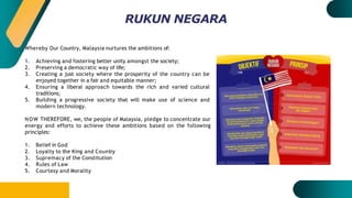 Whereby Our Country, Malaysia nurtures the ambitions of:
1. Achieving and fostering better unity amongst the society;
2. Preserving a democratic way of life;
3. Creating a just society where the prosperity of the country can be
enjoyed together in a fair and equitable manner;
4. Ensuring a liberal approach towards the rich and varied cultural
traditions;
5. Building a progressive society that will make use of science and
modern technology.
NOW THEREFORE, we, the people of Malaysia, pledge to concentrate our
energy and efforts to achieve these ambitions based on the following
principles:
1. Belief in God
2. Loyalty to the King and Country
3. Supremacy of the Constitution
4. Rules of Law
5. Courtesy and Morality
RUKUN NEGARA
 