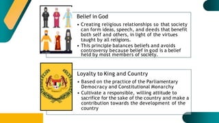 Belief in God
• Creating religious relationships so that society
can form ideas, speech, and deeds that benefit
both self and others, in light of the virtues
taught by all religions.
• This principle balances beliefs and avoids
controversy because belief in god is a belief
held by most members of society.
Loyalty to King and Country
• Based on the practice of the Parliamentary
Democracy and Constitutional Monarchy
• Cultivate a responsible, willing attitude to
sacrifice for the sake of the country and make a
contribution towards the development of the
country
 