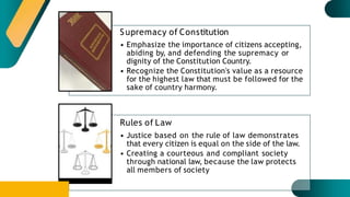 Supremacy of Constitution
• Emphasize the importance of citizens accepting,
abiding by, and defending the supremacy or
dignity of the Constitution Country.
• Recognize the Constitution's value as a resource
for the highest law that must be followed for the
sake of country harmony.
Rules of Law
• Justice based on the rule of law demonstrates
that every citizen is equal on the side of the law.
• Creating a courteous and compliant society
through national law, because the law protects
all members of society
 
