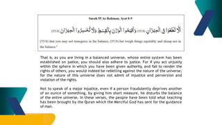 That is, as you are living in a balanced universe, whose entire system has been
established on justice, you should also adhere to justice. For if you act unjustly
within the sphere in which you have been given authority, and fail to render the
rights of others, you would indeed be rebelling against the nature of the universe;
for the nature of this universe does not admit of injustice and perversion and
violation of the rights.
Not to speak of a major injustice, even if a person fraudulently deprives another
of an ounce of something, by giving him short measure, he disturbs the balance
of the entire universe. In these verses, the people have been told what teaching
has been brought by the Quran which the Merciful God has sent for the guidance
of man.
 