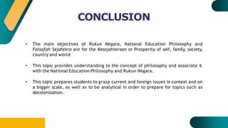 CONCLUSION
• The main objectives of Rukun Negara, National Education Philosophy and
Falsafah Sejahtera are for the Kesejahteraan or Prosperity of self, family, society,
country and world
• This topic provides understanding to the concept of philosophy and associate it
with the National Education Philosophy and Rukun Negara.
• This topic prepares students to grasp current and foreign issues in context and on
a bigger scale, as well as to be analytical in order to prepare for topics such as
decolonization.
 
