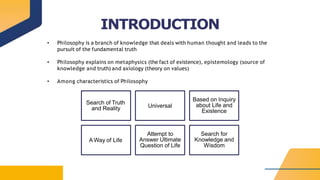 INTRODUCTION
• Philosophy is a branch of knowledge that deals with human thought and leads to the
pursuit of the fundamental truth
• Philosophy explains on metaphysics (the fact of existence), epistemology (source of
knowledge and truth) and axiology (theory on values)
• Among characteristics of Philosophy
Search of Truth
and Reality Universal
Based on Inquiry
about Life and
Existence
A Way of Life
Attempt to
Answer Ultimate
Question of Life
Search for
Knowledge and
Wisdom
 