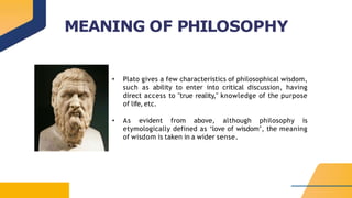MEANING OF PHILOSOPHY
• Plato gives a few characteristics of philosophical wisdom,
such as ability to enter into critical discussion, having
direct access to "true reality," knowledge of the purpose
of life, etc.
• As evident from above, although philosophy is
etymologically defined as ‘love of wisdom’, the meaning
of wisdom is taken in a wider sense.
 