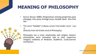MEANING OF PHILOSOPHY
• Kamus Dewan (2005): Pengetahuan tentang pengertian yang
dianggap ilmu yang tertinggi yang menjadi dasar ilmu-ilmu
lain
• The word “Falsafah” in Malay comes from Arabic word ‫ة‬
َ
‫س‬
‫ف‬
َ
‫ل‬
َ
َ
‫ف‬
(Directly from the Greek word of Philosophy)
• Philosophy has a close relationship with religion; Eastern
philosophies were intimately tied to their respective
religious traditions of Hinduism, Buddhism, Confucianism
and Daoism.
 