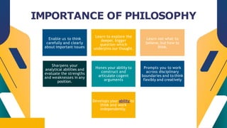 CREDITS: This presentation template was created by
Slidesgo, including icons by Flaticon, infographics &
images by Freepik
IMPORTANCE OF PHILOSOPHY
Enable us to think
carefully and clearly
about important issues
Learn to explore the
deeper, bigger
question which
underpins our thought.
Learn not what to
believe, but how to
think.
Sharpens your
analytical abilities and
evaluate the strengths
and weaknesses in any
position.
Hones your ability to
construct and
articulate cogent
arguments
Prompts you to work
across disciplinary
boundaries and to think
flexibly and creatively
Develops your ability to
think and work
independently.
 