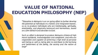 CREDITS: This presentation template was created by
Slidesgo, including icons by Flaticon, infographics &
images by Freepik
“Education in Malaysia is an on-going effort to further develop
the potential of individuals in a holistic and integrated manner,
so as to produce individuals who are intellectually, spiritually,
emotionally, and physically balanced and harmonious, based
on a firm belief in and devotion to God.
Such as effort is designed to produce Malaysia citizens of high
moral standards, knowledgeable and competent, and who are
responsible and capable of achieving a high level of personal
well-being as well as being able to contribute to the harmony
and betterment of the family, the society and the nation at
large”
VALUE OF NATIONAL
EDUCATION PHILOSOPHY (NEP)
 