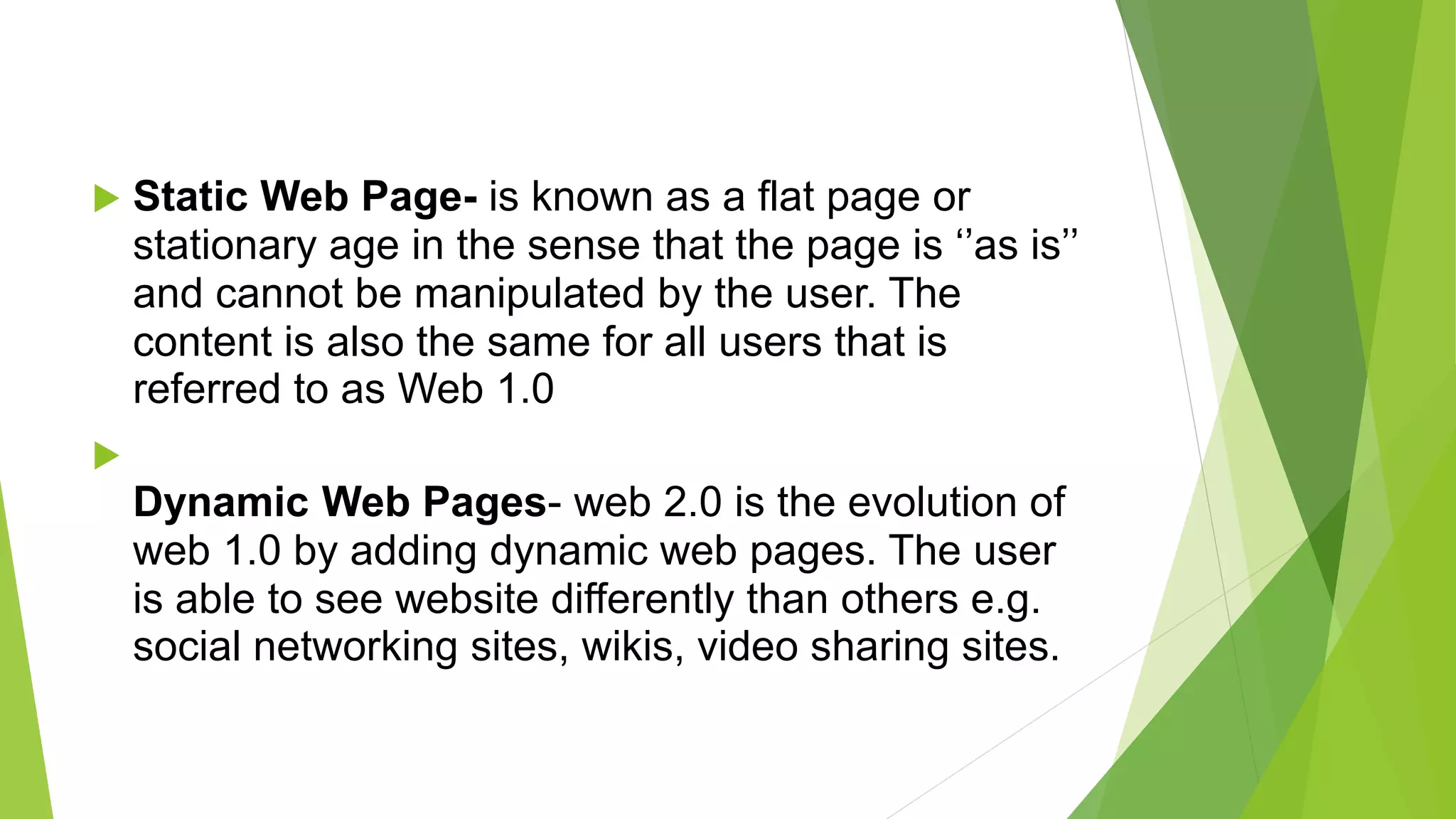  Static Web Page- is known as a flat page or
stationary age in the sense that the page is ‘’as is’’
and cannot be manipulated by the user. The
content is also the same for all users that is
referred to as Web 1.0

Dynamic Web Pages- web 2.0 is the evolution of
web 1.0 by adding dynamic web pages. The user
is able to see website differently than others e.g.
social networking sites, wikis, video sharing sites.
 