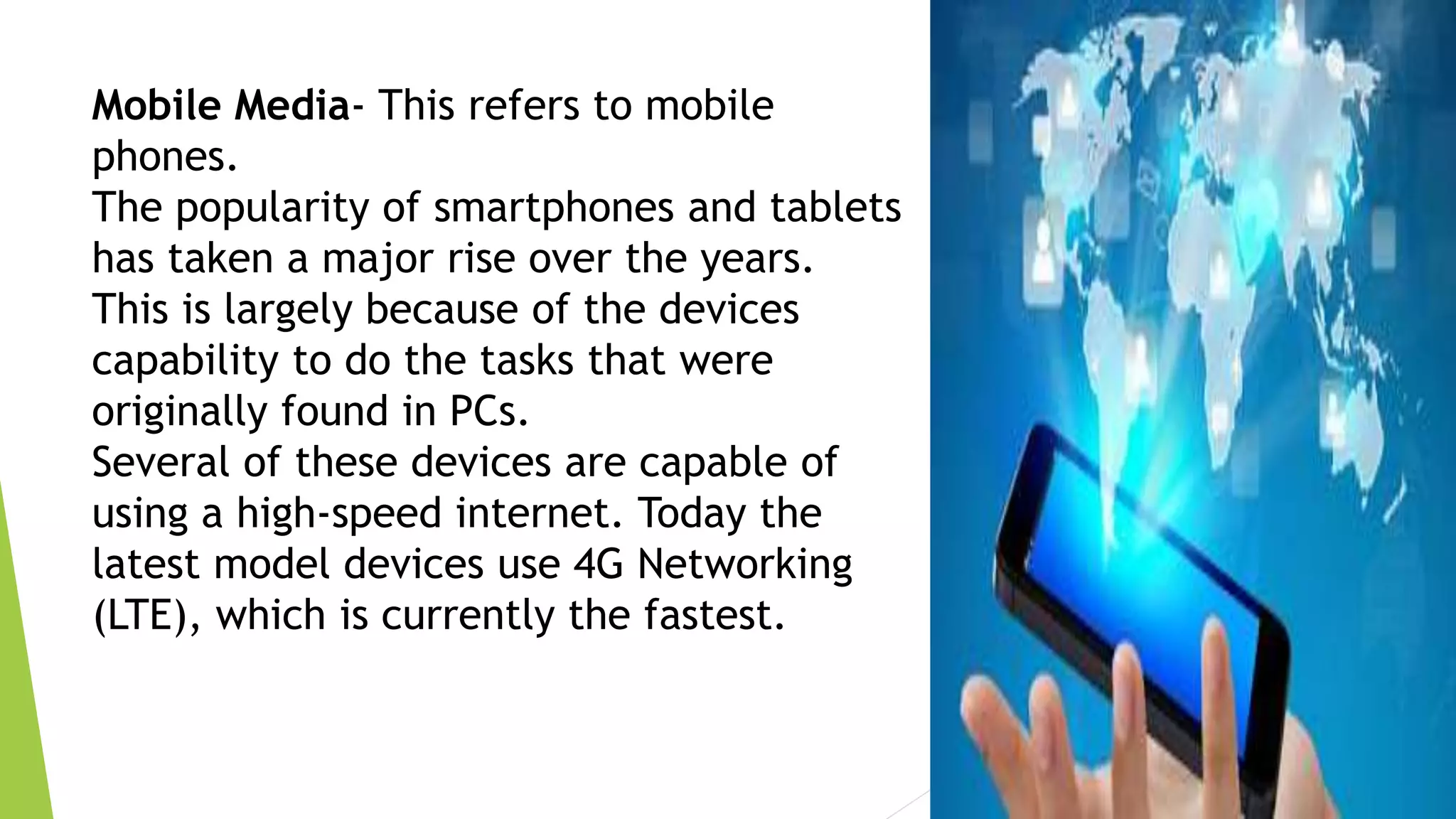 Mobile Media- This refers to mobile
phones.
The popularity of smartphones and tablets
has taken a major rise over the years.
This is largely because of the devices
capability to do the tasks that were
originally found in PCs.
Several of these devices are capable of
using a high-speed internet. Today the
latest model devices use 4G Networking
(LTE), which is currently the fastest.
 