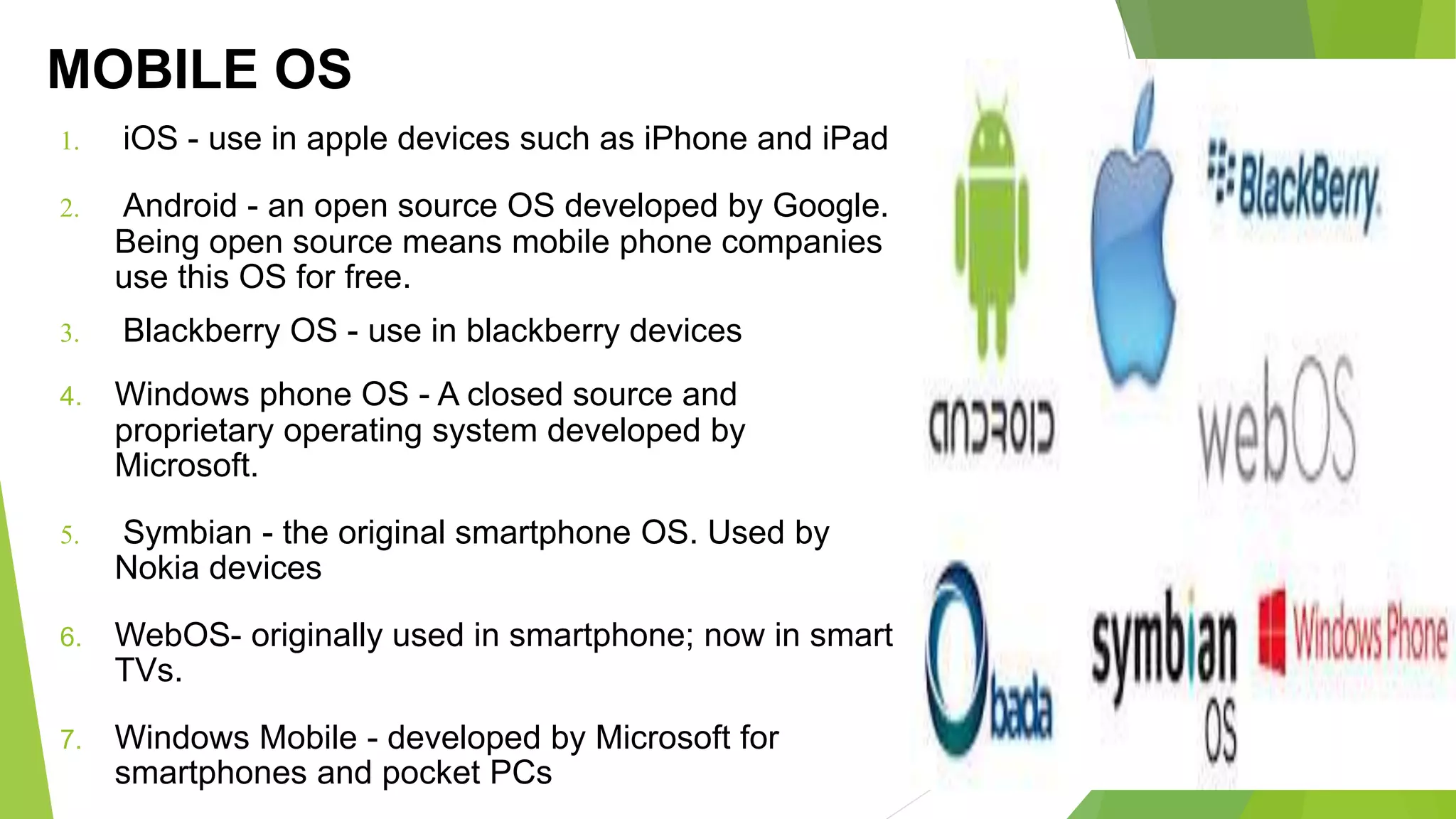 MOBILE OS
1. iOS - use in apple devices such as iPhone and iPad
2. Android - an open source OS developed by Google.
Being open source means mobile phone companies
use this OS for free.
3. Blackberry OS - use in blackberry devices
4. Windows phone OS - A closed source and
proprietary operating system developed by
Microsoft.
5. Symbian - the original smartphone OS. Used by
Nokia devices
6. WebOS- originally used in smartphone; now in smart
TVs.
7. Windows Mobile - developed by Microsoft for
smartphones and pocket PCs
 