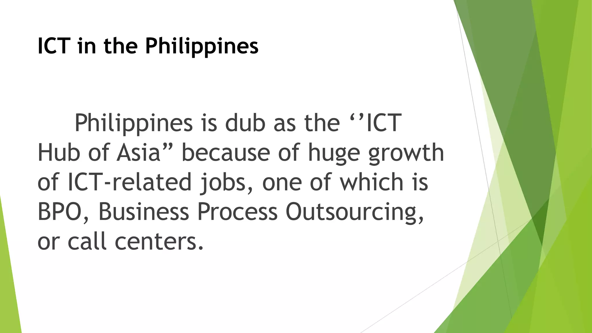 ICT in the Philippines
Philippines is dub as the ‘’ICT
Hub of Asia” because of huge growth
of ICT-related jobs, one of which is
BPO, Business Process Outsourcing,
or call centers.
 