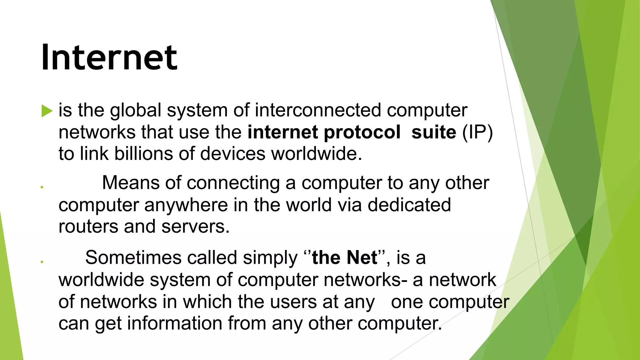 Internet
 is the global system of interconnected computer
networks that use the internet protocol suite (IP)
to link billions of devices worldwide.
 Means of connecting a computer to any other
computer anywhere in the world via dedicated
routers and servers.
 Sometimes called simply ‘’the Net’’, is a
worldwide system of computer networks- a network
of networks in which the users at any one computer
can get information from any other computer.
 