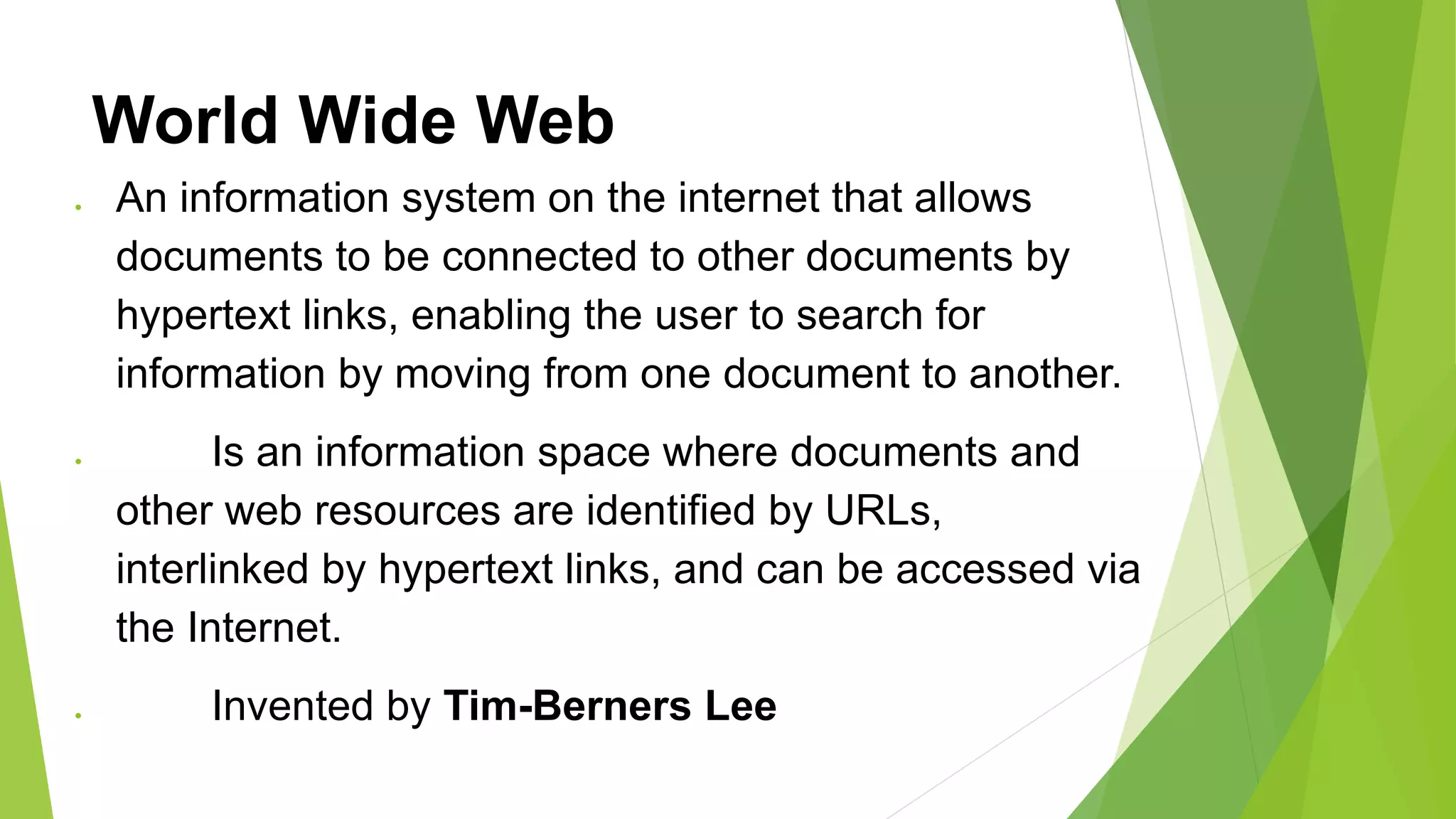 World Wide Web
 An information system on the internet that allows
documents to be connected to other documents by
hypertext links, enabling the user to search for
information by moving from one document to another.
 Is an information space where documents and
other web resources are identified by URLs,
interlinked by hypertext links, and can be accessed via
the Internet.
 Invented by Tim-Berners Lee
 