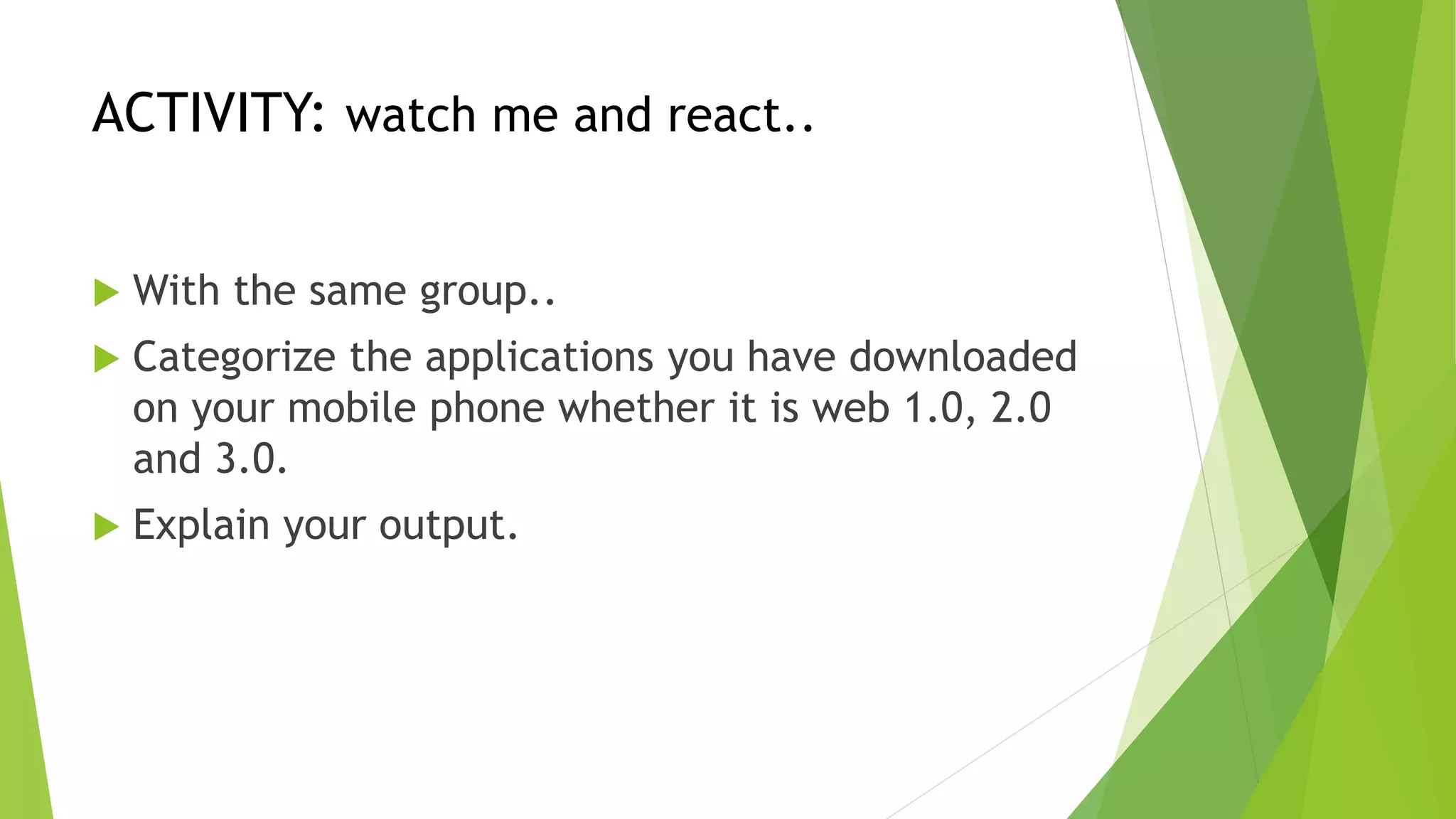ACTIVITY: watch me and react..
 With the same group..
 Categorize the applications you have downloaded
on your mobile phone whether it is web 1.0, 2.0
and 3.0.
 Explain your output.
 