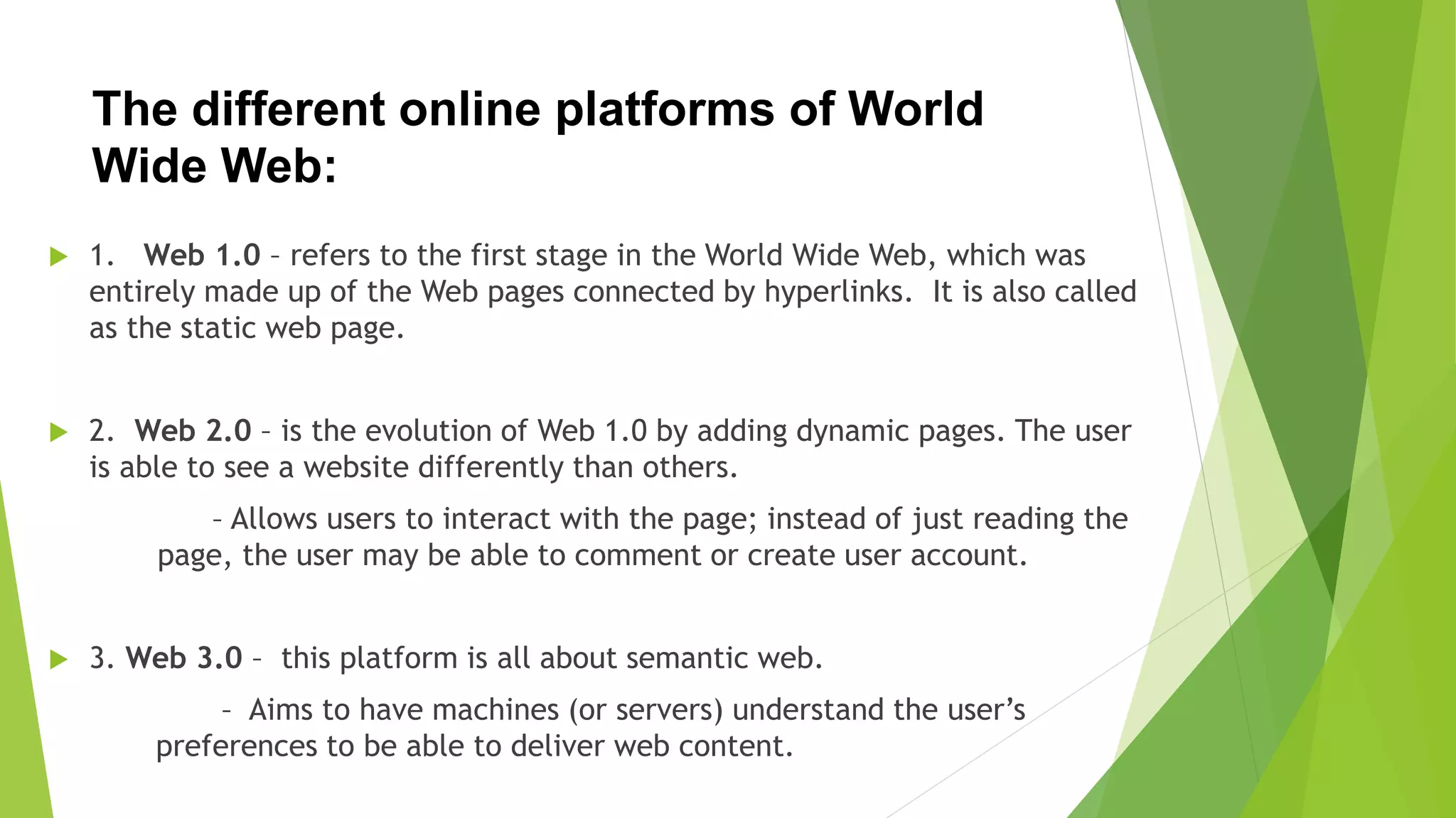The different online platforms of World
Wide Web:
 1. Web 1.0 – refers to the first stage in the World Wide Web, which was
entirely made up of the Web pages connected by hyperlinks. It is also called
as the static web page.
 2. Web 2.0 – is the evolution of Web 1.0 by adding dynamic pages. The user
is able to see a website differently than others.
– Allows users to interact with the page; instead of just reading the
page, the user may be able to comment or create user account.
 3. Web 3.0 – this platform is all about semantic web.
– Aims to have machines (or servers) understand the user’s
preferences to be able to deliver web content.
 